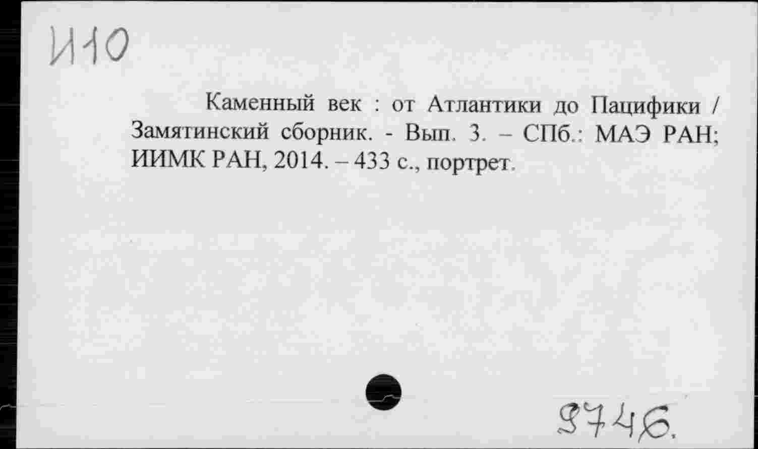 ﻿ЩО
Каменный век : от Атлантики до Пацифики / Замятинский сборник. - Вып. 3. - СПб.: МАЭ РАН; ИИМК РАН, 2014. - 433 с., портрет
